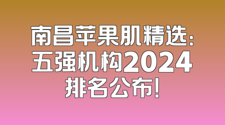 南昌苹果肌精选：五强机构2024排名公布！