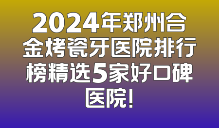 2024年郑州合金烤瓷牙医院排行榜精选5家好口碑医院!