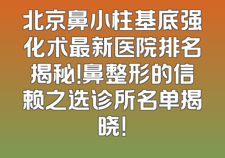 北京鼻小柱基底强化术最新医院排名揭秘！鼻整形的信赖之选诊所名单揭晓！