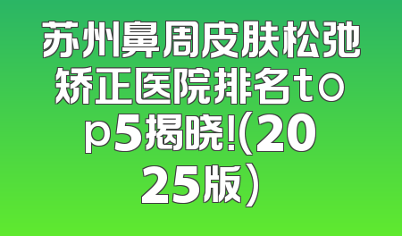 苏州鼻周皮肤松弛矫正医院排名top5揭晓！(2025版)