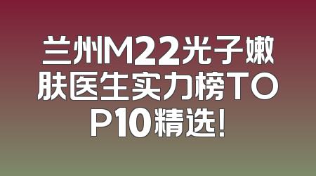 兰州M22光子嫩肤医生实力榜TOP10精选！