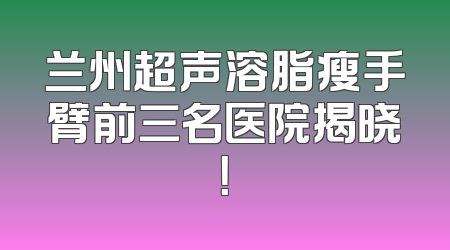 兰州超声溶脂瘦手臂前三名医院揭晓！