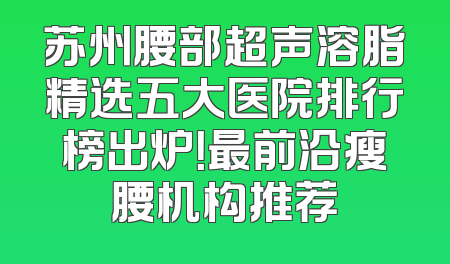 苏州腰部超声溶脂精选五大医院排行榜出炉！最前沿瘦腰机构推荐