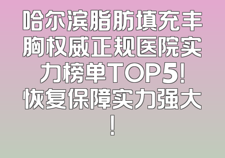 哈尔滨脂肪填充丰胸权威正规医院实力榜单TOP5！恢复保障实力强大！