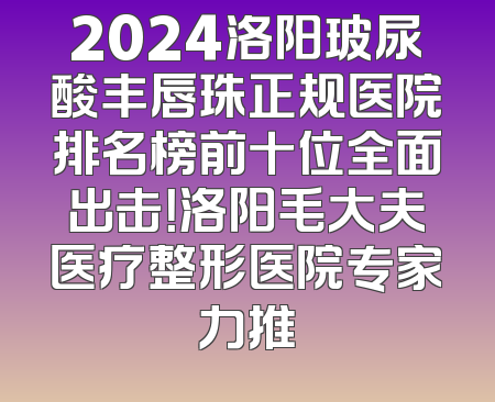 2024洛阳玻尿酸丰唇珠正规医院排名榜前十位全面出击！洛阳毛大夫医疗整形医院专家力推