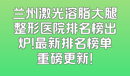兰州激光溶脂大腿整形医院排名榜出炉！最新排名榜单重磅更新！