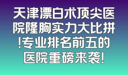 天津漂白术顶尖医院隆胸实力大比拼！专业排名前五的医院重磅来袭！