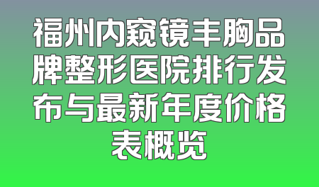福州内窥镜丰胸品牌整形医院排行发布与最新年度价格表概览