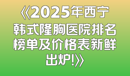 《2025年西宁韩式隆胸医院排名榜单及价格表新鲜出炉！》