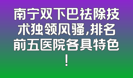 南宁双下巴祛除技术独领风骚，排名前五医院各具特色！
