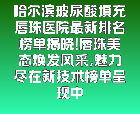 哈尔滨玻尿酸填充唇珠医院最新排名榜单揭晓！唇珠美态焕发风采，魅力尽在新技术榜单呈现中