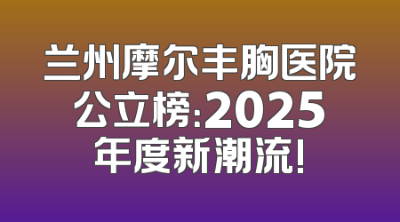 兰州摩尔丰胸医院公立榜：2025年度新潮流!