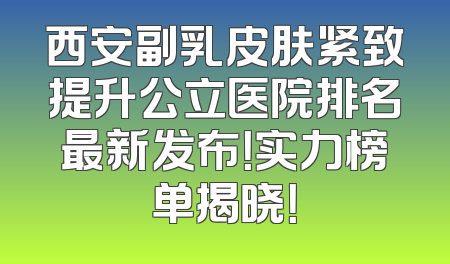西安副乳皮肤紧致提升公立医院排名最新发布！实力榜单揭晓！