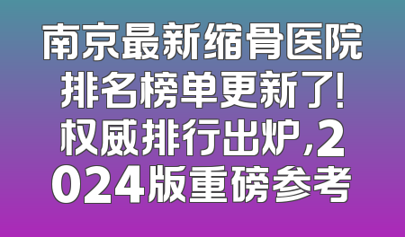南京最新缩骨医院排名榜单更新了！权威排行出炉，2024版重磅参考