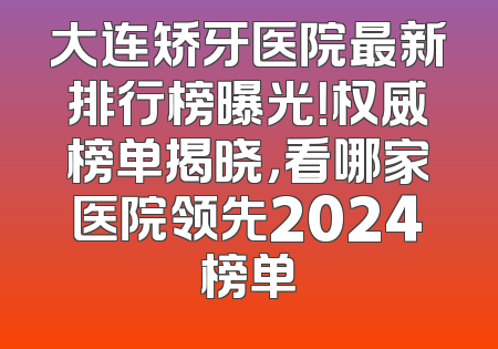 大连矫牙医院最新排行榜曝光！权威榜单揭晓，看哪家医院领先2024榜单