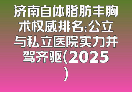 济南自体脂肪丰胸术权威排名：公立与私立医院实力并驾齐驱（2025）