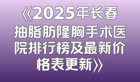 《2025年长春抽脂肪隆胸手术医院排行榜及最新价格表更新》