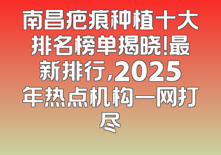南昌疤痕种植十大排名榜单揭晓！最新排行，2025年热点机构一网打尽