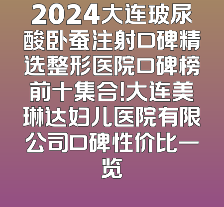 2024大连玻尿酸卧蚕注射口碑精选整形医院口碑榜前十集合！大连美琳达妇儿医院有限公司口碑性价比一览