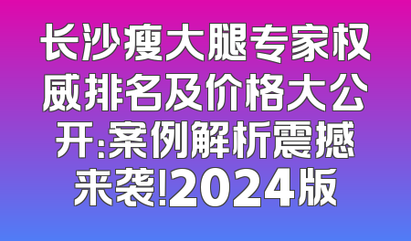 长沙瘦大腿专家权威排名及价格大公开：案例解析震撼来袭！2024版