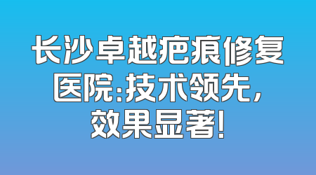 长沙卓越疤痕修复医院：技术领先，效果显著！
