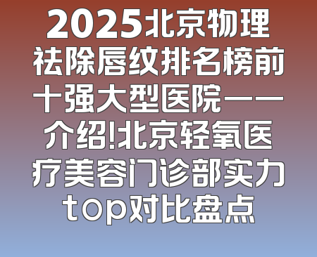 2025北京物理祛除唇纹排名榜前十强大型医院一一介绍！北京轻氧医疗美容门诊部实力top对比盘点