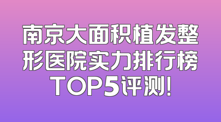 南京大面积植发整形医院实力排行榜TOP5评测！