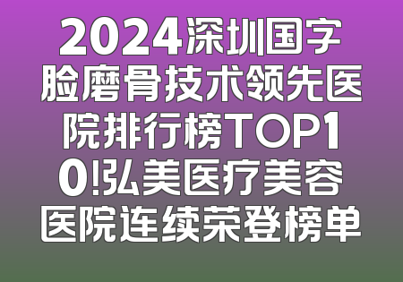 2024深圳国字脸磨骨技术领先医院排行榜TOP10！弘美医疗美容医院连续荣登榜单