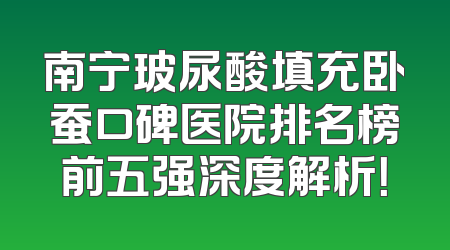 南宁玻尿酸填充卧蚕口碑医院排名榜前五强深度解析！