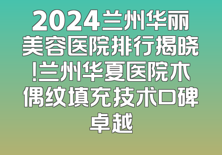 2024兰州华丽美容医院排行揭晓！兰州华夏医院木偶纹填充技术口碑卓越