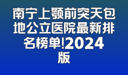 南宁上颚前突天包地公立医院最新排名榜单！2024版