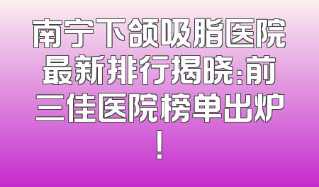 南宁下颌吸脂医院最新排行揭晓：前三佳医院榜单出炉！