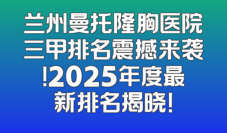 兰州曼托隆胸医院三甲排名震撼来袭！2025年度最新排名揭晓！