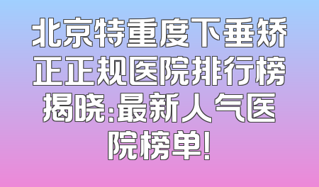 北京特重度下垂矫正正规医院排行榜揭晓：最新人气医院榜单！