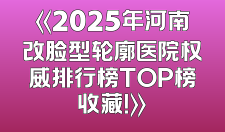 《2025年河南改脸型轮廓医院权威排行榜TOP榜收藏！》