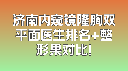济南内窥镜隆胸双平面医生排名+整形果对比!