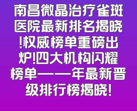 南昌微晶治疗雀斑医院最新排名揭晓！权威榜单重磅出炉！四大机构闪耀榜单——年最新晋级排行榜揭晓！