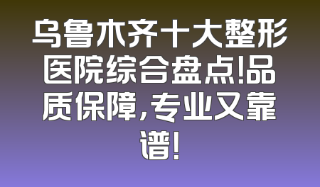 乌鲁木齐十大整形医院综合盘点！品质保障，专业又靠谱！