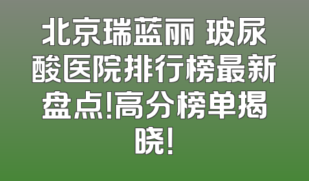 北京瑞蓝丽瑅玻尿酸医院排行榜最新盘点！高分榜单揭晓！