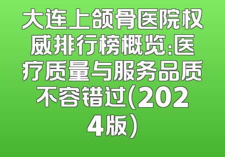 大连上颌骨医院权威排行榜概览：医疗质量与服务品质不容错过（2024版）