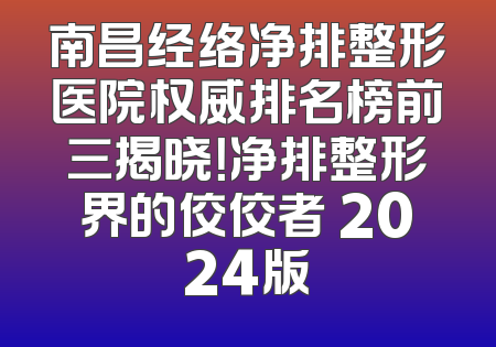 南昌经络净排整形医院权威排名榜前三揭晓！净排整形界的佼佼者 2024版