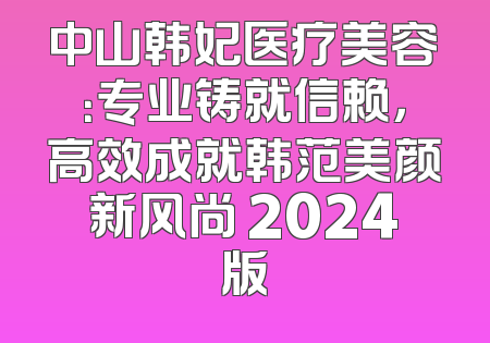 中山韩妃医疗美容：专业铸就信赖，高效成就韩范美颜新风尚 2024版