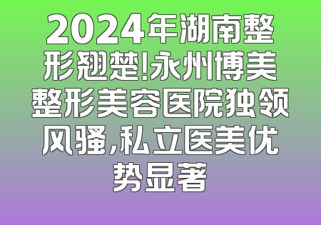 2024年湖南整形翘楚！永州博美整形美容医院独领风骚，私立医美优势显著
