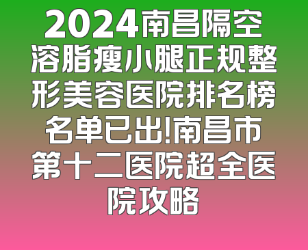 2024南昌隔空溶脂瘦小腿正规整形美容医院排名榜名单已出！南昌市第十二医院超全医院攻略