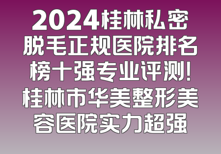2024桂林私密脱毛正规医院排名榜十强专业评测！桂林市华美整形美容医院实力超强