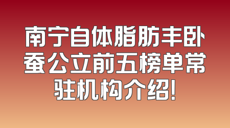 南宁自体脂肪丰卧蚕公立前五榜单常驻机构介绍！