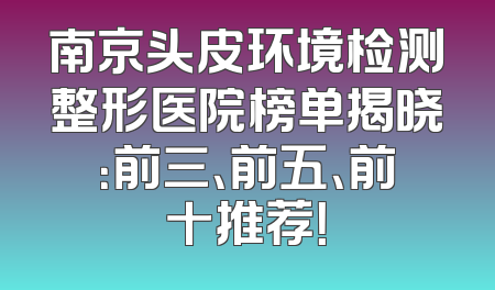 南京头皮环境检测整形医院榜单揭晓：前三、前五、前十推荐！