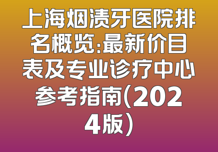 上海烟渍牙医院排名概览：最新价目表及专业诊疗中心参考指南（2024版）