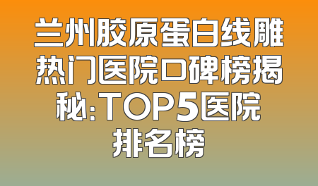 兰州胶原蛋白线雕热门医院口碑榜揭秘：TOP5医院排名榜