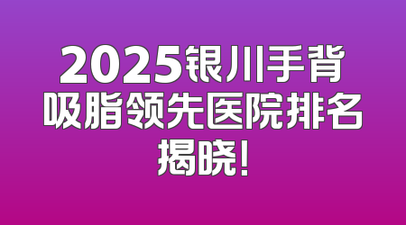 2025银川手背吸脂领先医院排名揭晓！